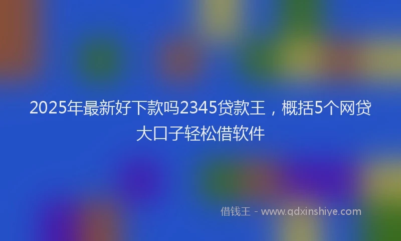 2025年最新好下款吗2345贷款王，概括5个网贷大口子轻松借软件