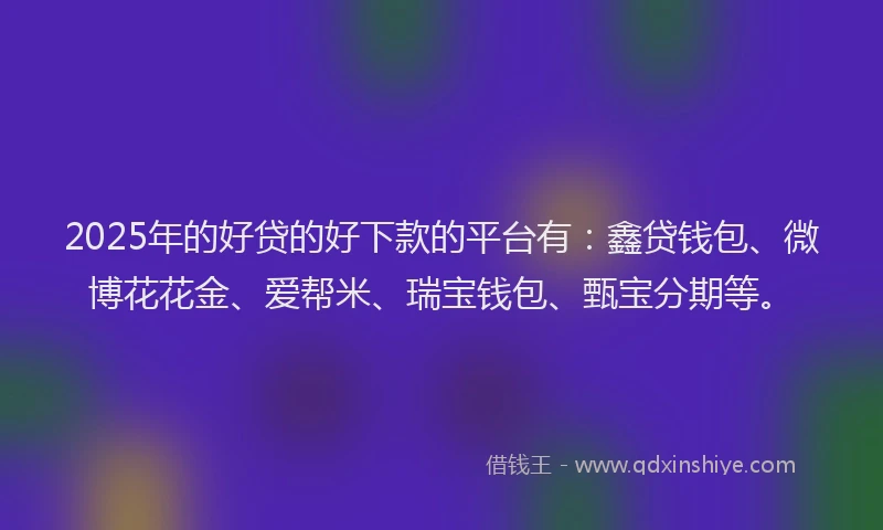 2025年的好贷的好下款的平台有：鑫贷钱包、微博花花金、爱帮米、瑞宝钱包、甄宝分期等。