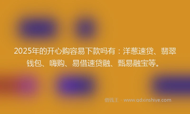 2025年的开心购容易下款吗有：洋葱速贷、翡翠钱包、嗨购、易借速贷融、甄易融宝等。