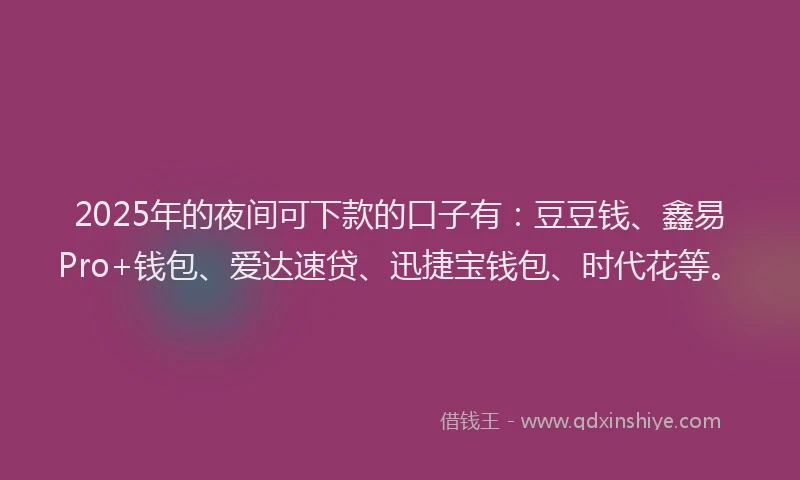 2025年的夜间可下款的口子有：豆豆钱、鑫易Pro+钱包、爱达速贷、迅捷宝钱包、时代花等。