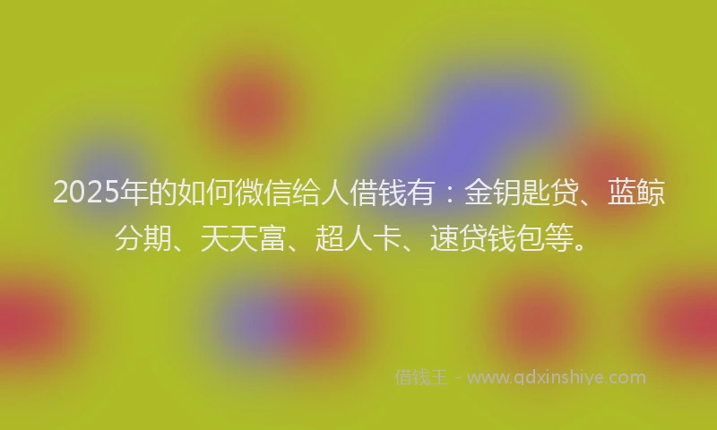 2025年的如何微信给人借钱有：金钥匙贷、蓝鲸分期、天天富、超人卡、速贷钱包等。