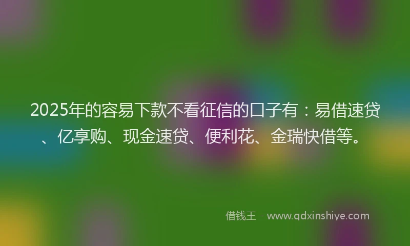 2025年的容易下款不看征信的口子有：易借速贷、亿享购、现金速贷、便利花、金瑞快借等。