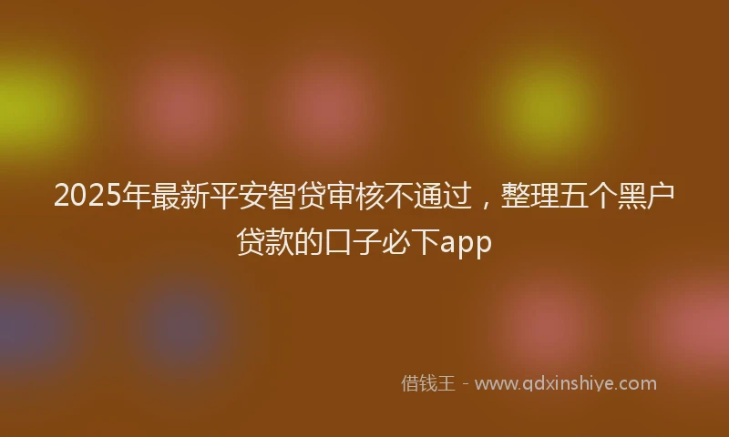 2025年最新平安智贷审核不通过，整理五个黑户贷款的口子必下app