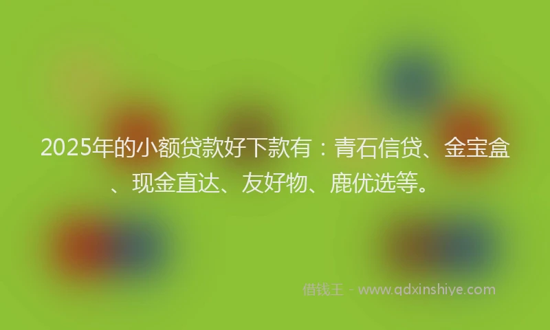 2025年的小额贷款好下款有：青石信贷、金宝盒、现金直达、友好物、鹿优选等。