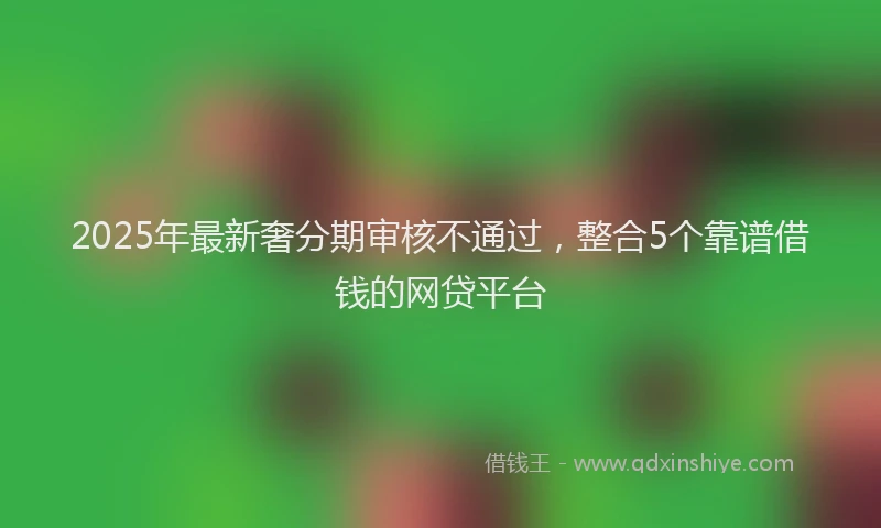 2025年最新奢分期审核不通过，整合5个靠谱借钱的网贷平台