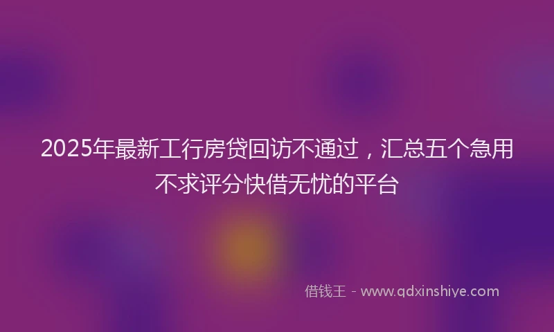 2025年最新工行房贷回访不通过，汇总五个急用不求评分快借无忧的平台