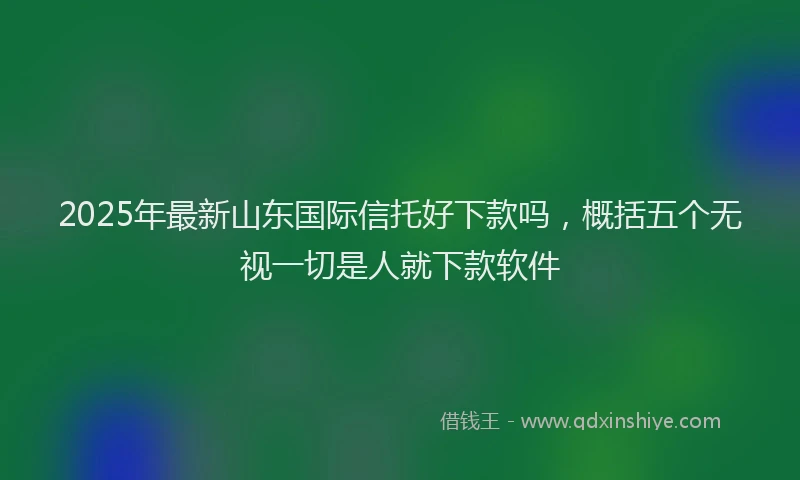 2025年最新山东国际信托好下款吗，概括五个无视一切是人就下款软件