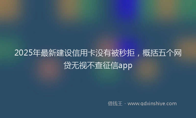 2025年最新建设信用卡没有被秒拒，概括五个网贷无视不查征信app