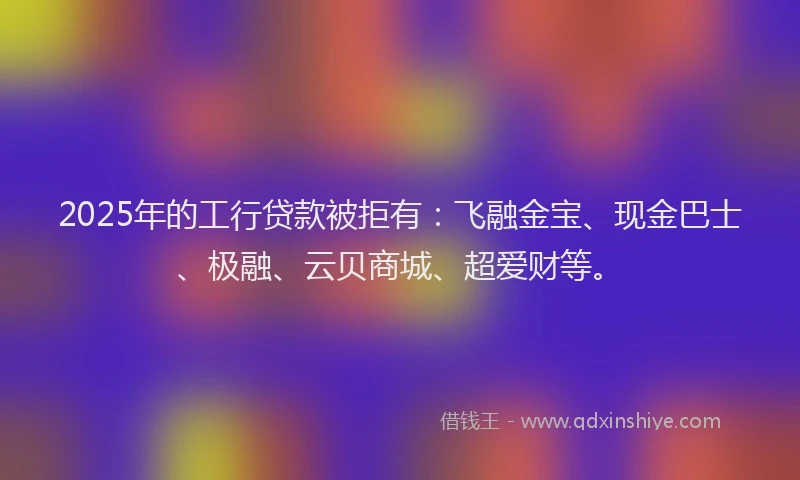 2025年的工行贷款被拒有：飞融金宝、现金巴士、极融、云贝商城、超爱财等。
