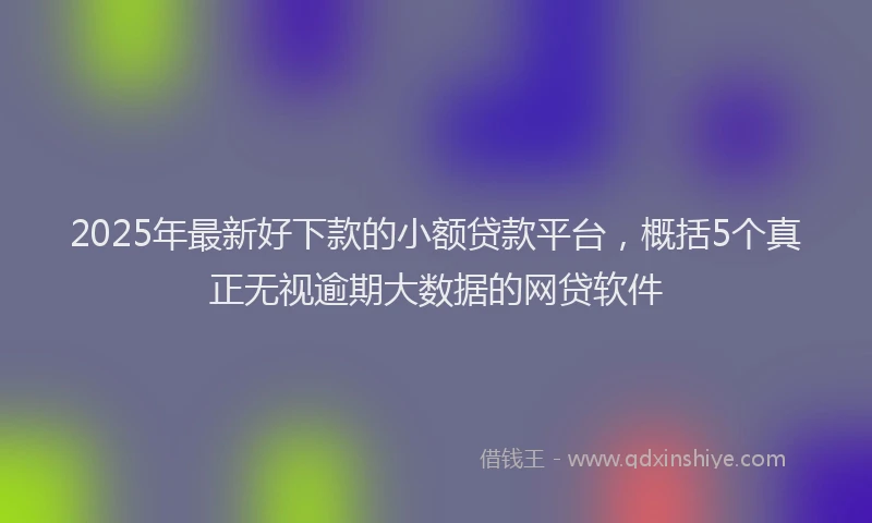 2025年最新好下款的小额贷款平台，概括5个真正无视逾期大数据的网贷软件