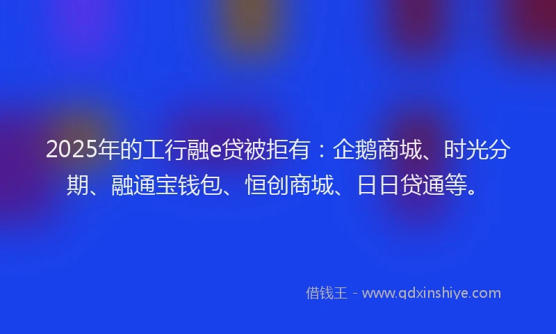 2025年的工行融e贷被拒有：企鹅商城、时光分期、融通宝钱包、恒创商城、日日贷通等。