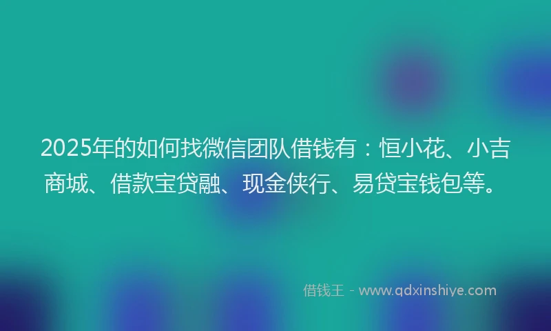 2025年的如何找微信团队借钱有：恒小花、小吉商城、借款宝贷融、现金侠行、易贷宝钱包等。