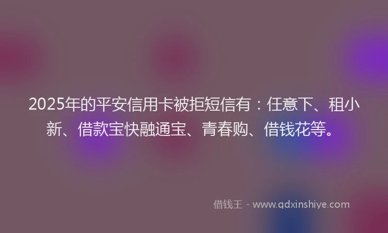 2025年的平安信用卡被拒短信有：任意下、租小新、借款宝快融通宝、青春购、借钱花等。