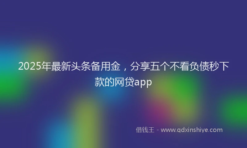 2025年最新头条备用金，分享五个不看负债秒下款的网贷app