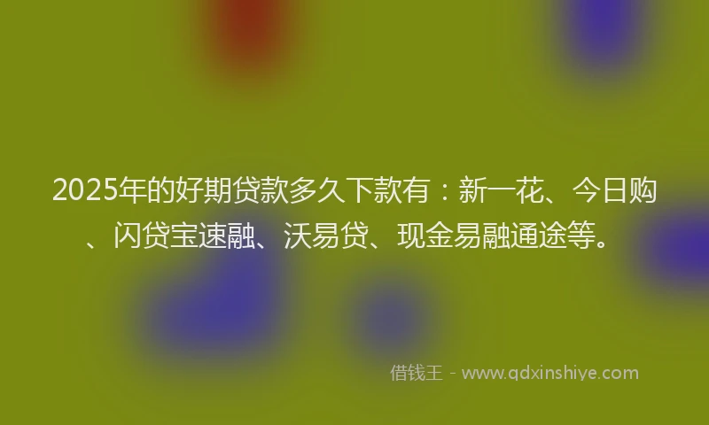 2025年的好期贷款多久下款有：新一花、今日购、闪贷宝速融、沃易贷、现金易融通途等。