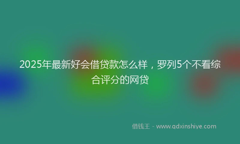 2025年最新好会借贷款怎么样，罗列5个不看综合评分的网贷