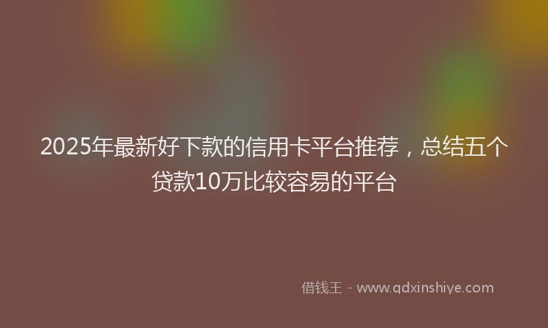 2025年最新好下款的信用卡平台推荐，总结五个贷款10万比较容易的平台