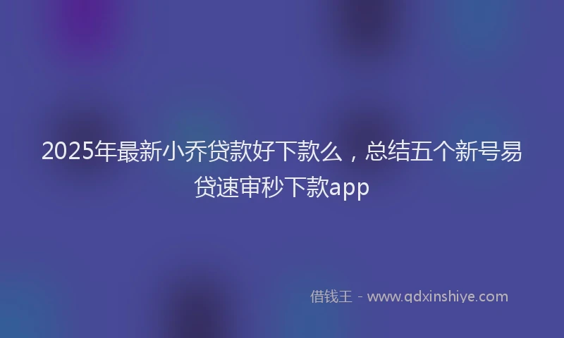 2025年最新小乔贷款好下款么，总结五个新号易贷速审秒下款app