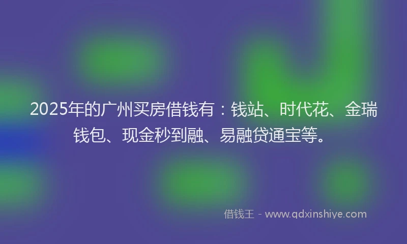 2025年的广州买房借钱有：钱站、时代花、金瑞钱包、现金秒到融、易融贷通宝等。