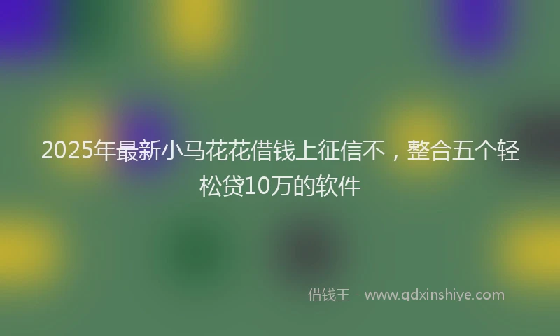 2025年最新小马花花借钱上征信不，整合五个轻松贷10万的软件