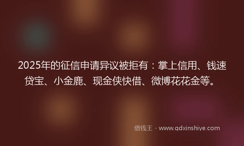 2025年的征信申请异议被拒有：掌上信用、钱速贷宝、小金鹿、现金侠快借、微博花花金等。