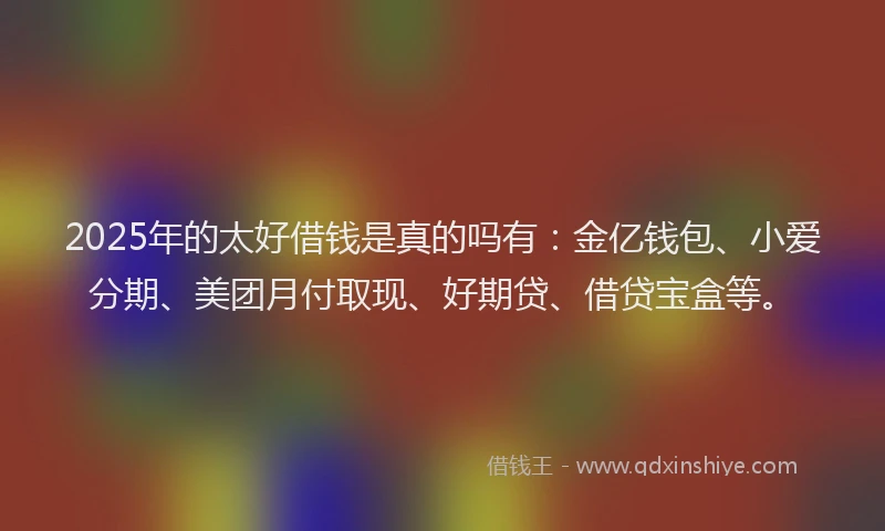 2025年的太好借钱是真的吗有：金亿钱包、小爱分期、美团月付取现、好期贷、借贷宝盒等。