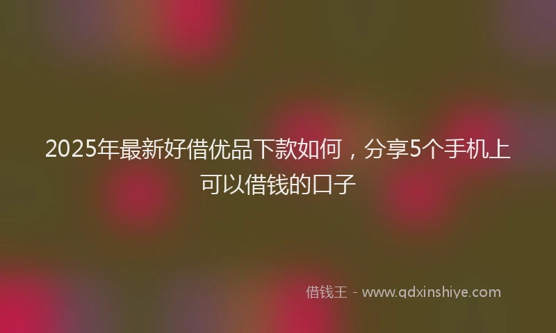 2025年最新好借优品下款如何，分享5个手机上可以借钱的口子