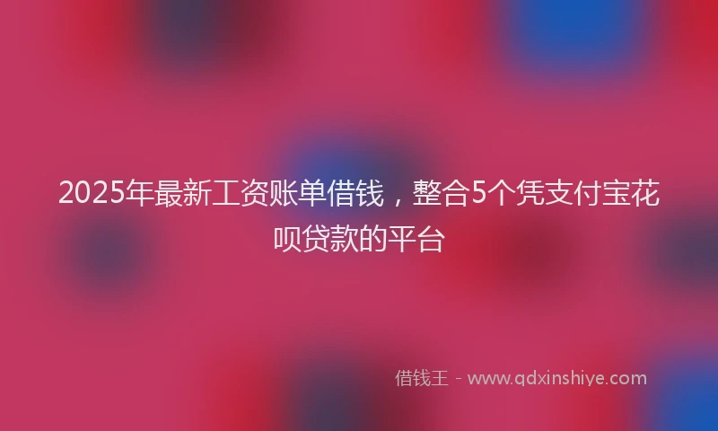 2025年最新工资账单借钱，整合5个凭支付宝花呗贷款的平台