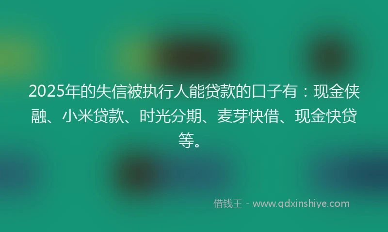 2025年的失信被执行人能贷款的口子有：现金侠融、小米贷款、时光分期、麦芽快借、现金快贷等。