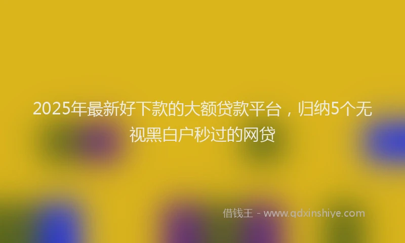 2025年最新好下款的大额贷款平台，归纳5个无视黑白户秒过的网贷