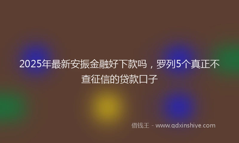 2025年最新安振金融好下款吗，罗列5个真正不查征信的贷款口子