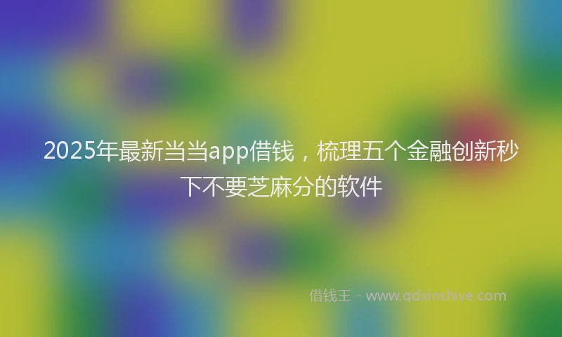 2025年最新当当app借钱，梳理五个金融创新秒下不要芝麻分的软件