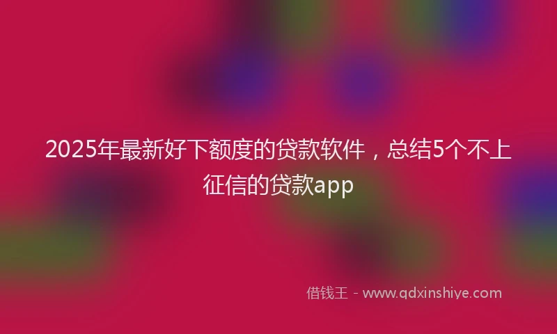 2025年最新好下额度的贷款软件，总结5个不上征信的贷款app