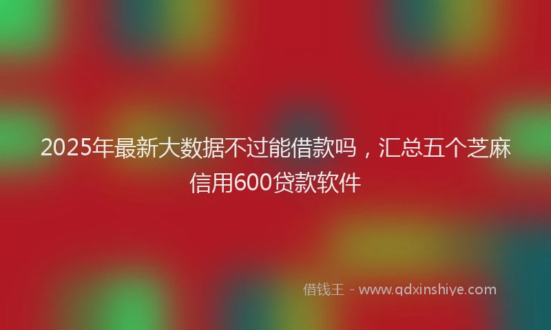 2025年最新大数据不过能借款吗，汇总五个芝麻信用600贷款软件