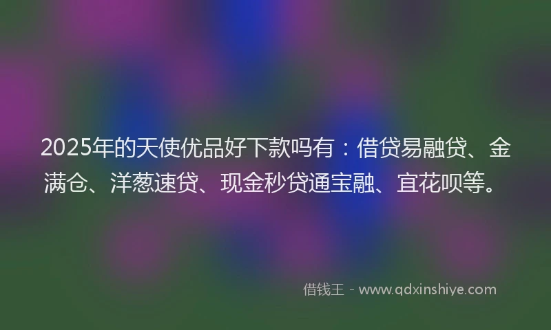 2025年的天使优品好下款吗有：借贷易融贷、金满仓、洋葱速贷、现金秒贷通宝融、宜花呗等。