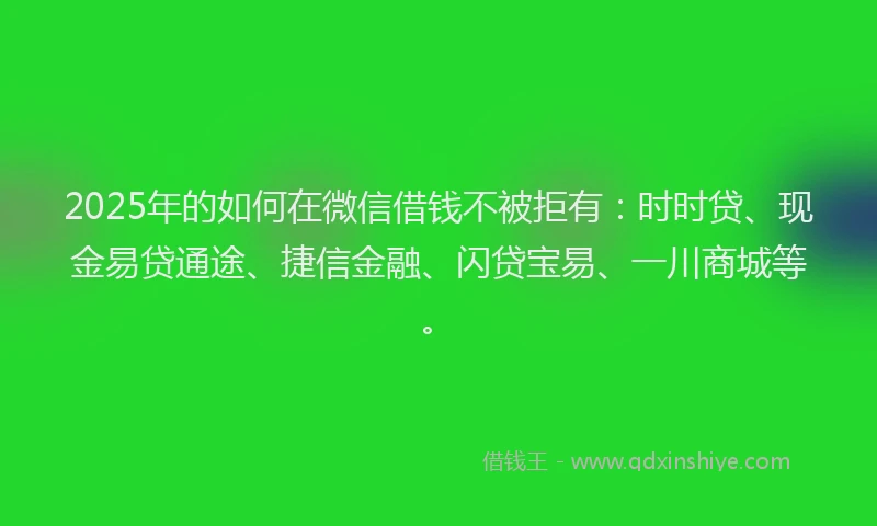 2025年的如何在微信借钱不被拒有：时时贷、现金易贷通途、捷信金融、闪贷宝易、一川商城等。