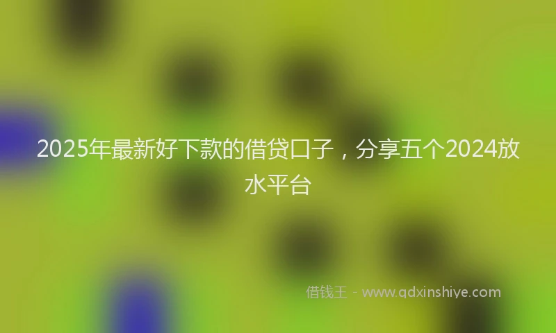 2025年最新好下款的借贷口子，分享五个2024放水平台