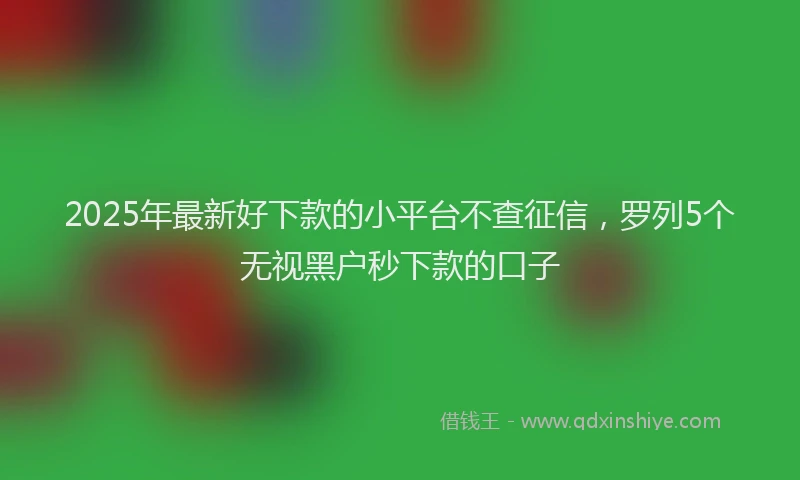 2025年最新好下款的小平台不查征信，罗列5个无视黑户秒下款的口子