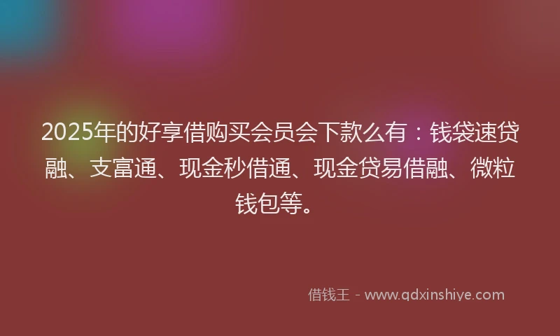 2025年的好享借购买会员会下款么有：钱袋速贷融、支富通、现金秒借通、现金贷易借融、微粒钱包等。