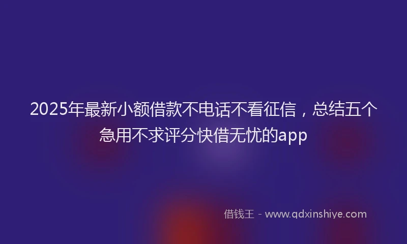 2025年最新小额借款不电话不看征信，总结五个急用不求评分快借无忧的app