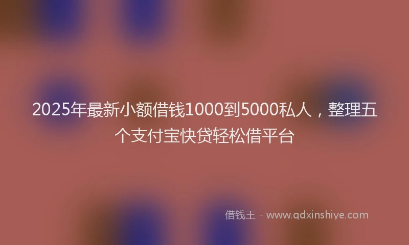 2025年最新小额借钱1000到5000私人，整理五个支付宝快贷轻松借平台