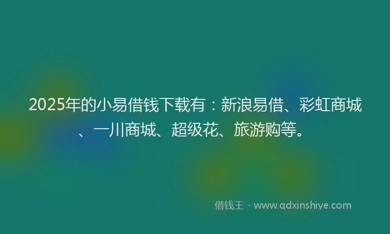 2025年的小易借钱下载有：新浪易借、彩虹商城、一川商城、超级花、旅游购等。