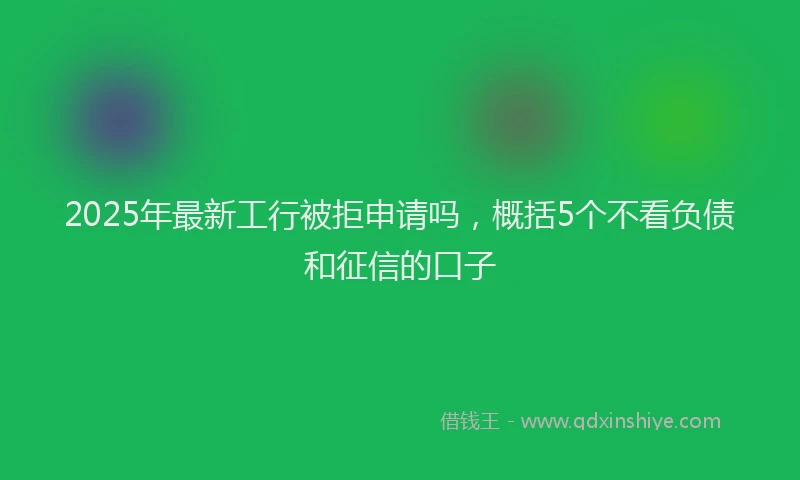 2025年最新工行被拒申请吗，概括5个不看负债和征信的口子