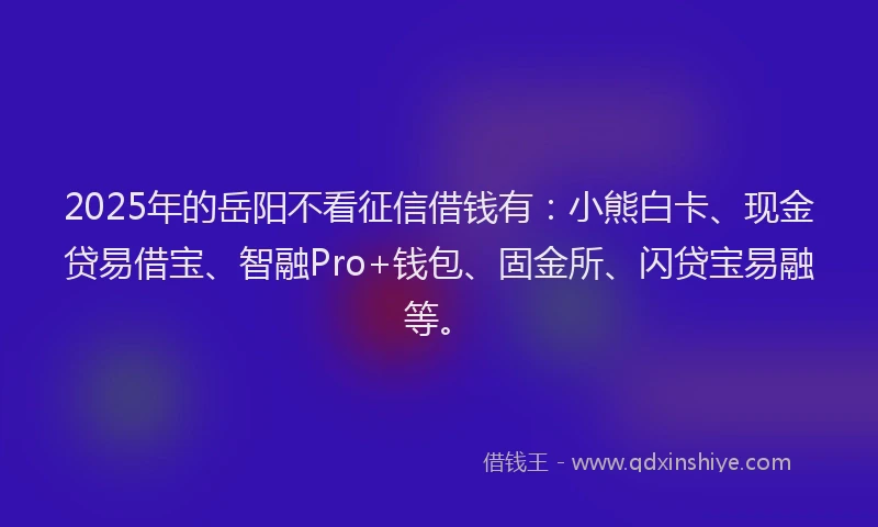 2025年的岳阳不看征信借钱有：小熊白卡、现金贷易借宝、智融Pro+钱包、固金所、闪贷宝易融等。