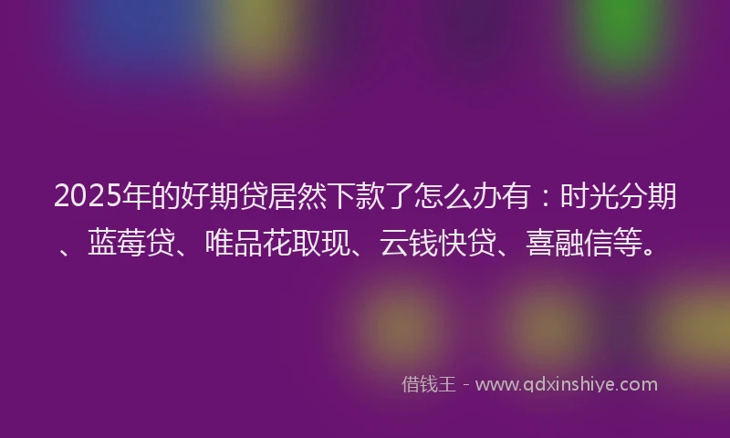 2025年的好期贷居然下款了怎么办有：时光分期、蓝莓贷、唯品花取现、云钱快贷、喜融信等。