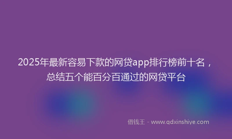 2025年最新容易下款的网贷app排行榜前十名，总结五个能百分百通过的网贷平台