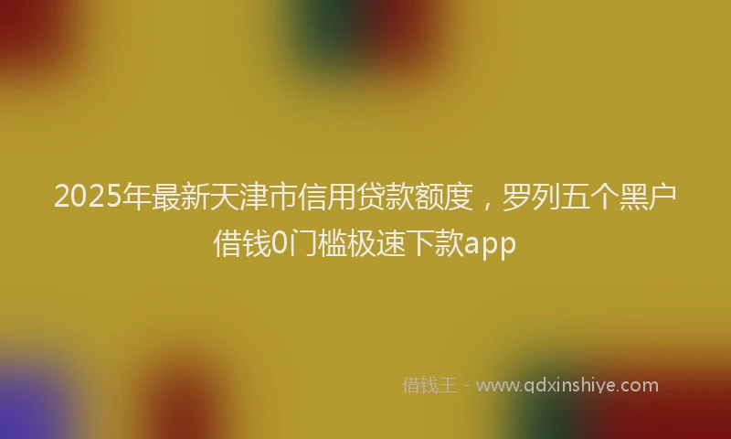 2025年最新天津市信用贷款额度，罗列五个黑户借钱0门槛极速下款app
