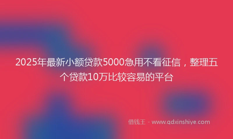 2025年最新小额贷款5000急用不看征信，整理五个贷款10万比较容易的平台