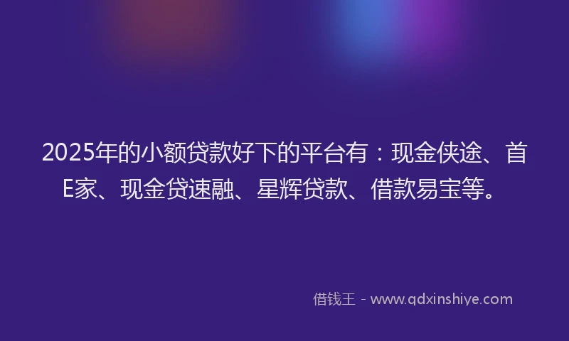 2025年的小额贷款好下的平台有：现金侠途、首E家、现金贷速融、星辉贷款、借款易宝等。