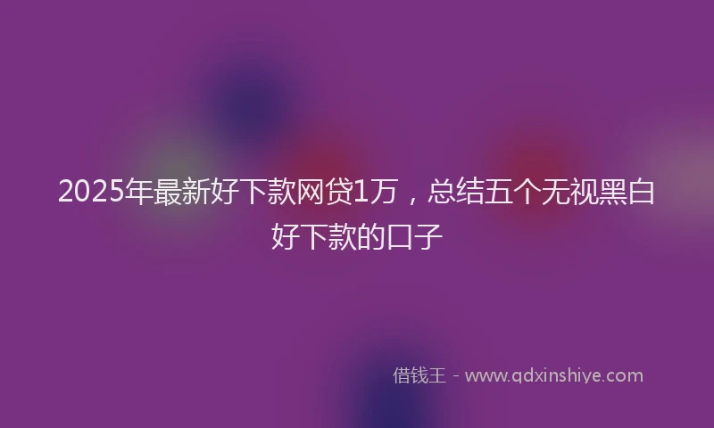 2025年最新好下款网贷1万，总结五个无视黑白好下款的口子